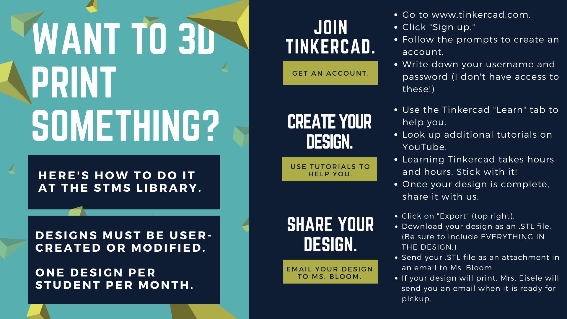 Want to print something? Here's how to do it at teh STMS Library. join tinkercad. Get an account. Go to tinkercad.com click on sign up, follow the prompts to create an account. write down your username and password (I don't have access to these!) Create your design. Use tutorials to help you. Use tinkercad's learn tab to help you. look up additional tutorials on youtube. Learning tinkercad takes hours and hours, stick with it. Share your design, complete teh google form. Click on export (top right) download your design as an STL file. complete the google form located under the makerspace tab of the library webpage. Attach your STL file to the google form. click submit! Ms. Bloom will let you know when your design is ready for pick up