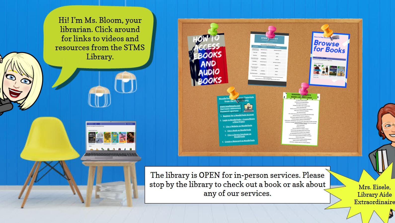 link to Ms. Bloom's google slide - depicts cartoon version of Ms. Bloom and Mrs. Eisele. Bloom character states: Hi, I'm Ms. Bloom, your librarian. Click around for links to videos and resources from the STMS library. It shows a bulletin board with 5 papers on it. How to access ebooks and audio books, the rest of the papers have font that is too small to read. Bottom of the page states: The library is OPEN for in person services. Please stop by the library to check out a book or ask about any of our services.. There is also a table with a laptop on it, depicting images on the screen (too small to see what it is) blurb near Eisele character that states Mrs. Eisele Library Aide Extraordinaire