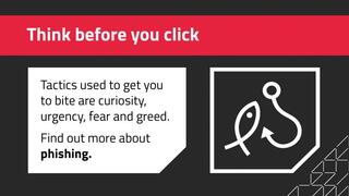 Think before you click Tactics used to get you to bite are curiosity, urgency, fear and greed. Find out more about phishing